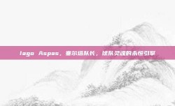 Iago Aspas，塞尔塔队长，球队灵魂的永恒引擎