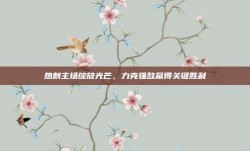 热刺主场绽放光芒，力克强敌赢得关键胜利