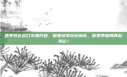 西甲转会窗口火爆开启，明星球员纷纷换队，新赛季格局再起风云！