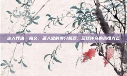 冰人乔治·格文，名人堂的得分机器，篮球传奇的永恒光芒