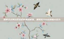 西甲天才阿尔巴在巴萨再创辉煌，展现无与伦比的强大实力