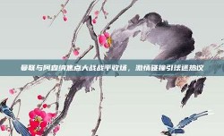 曼联与阿森纳焦点大战战平收场，激情碰撞引球迷热议