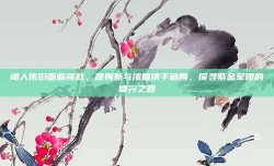 湖人依旧面临挑战，詹姆斯与浓眉携手破局，探寻紫金军团的复兴之路