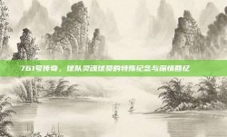 761号传奇，球队灵魂球员的特殊纪念与深情回忆 📖