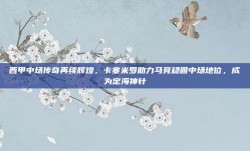 西甲中场传奇再续辉煌，卡塞米罗助力马竞稳固中场地位，成为定海神针