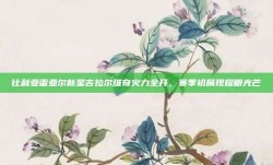 比利亚雷亚尔新星吉拉尔维奇火力全开，赛季初展现耀眼光芒