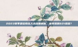 2023赛季最佳教练人选深度解析，谁将荣膺621荣耀？