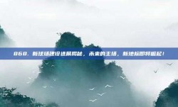 868. 新球场建设进展揭秘，未来的主场，新地标即将崛起！