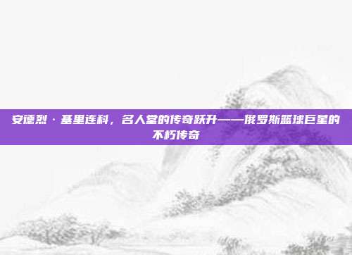 安德烈·基里连科，名人堂的传奇跃升——俄罗斯篮球巨星的不朽传奇  第1张