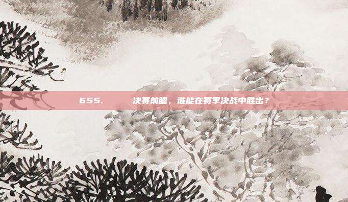 655. 🌟 决赛前瞻，谁能在赛季决战中胜出？  第1张